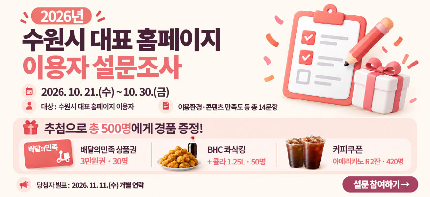 2026년 수원시 대표 홈페이지 이용자 설문조사  2026.10.21.수 ~ 10.30.금  대상 수원시 대표 홈페이지 이용자  이용환경 콘텐츠 만족도 등 총 14문항  추첨으로 총 500명에게 경품 증정  배달의민족 상품권 3만원권 30명  bhc 콰삭킹 콜라 50명  커피쿠폰 아메리카노 2잔 420명  당첨자발표 2026. 11. 11.수 개별 연락